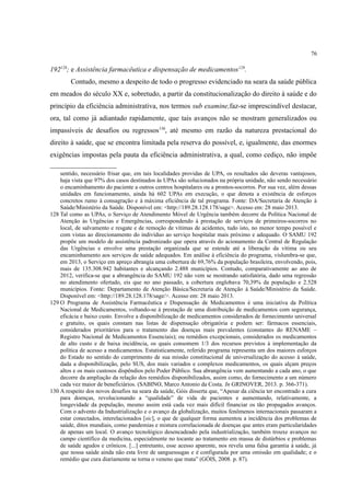 76
192128
; e Assistência farmacêutica e dispensação de medicamentos129
.
Contudo, mesmo a despeito de todo o progresso evidenciado na seara da saúde pública
em meados do século XX e, sobretudo, a partir da constitucionalização do direito à saúde e do
princípio da eficiência administrativa, nos termos sub examine,faz-se imprescindível destacar,
ora, tal como já adiantado rapidamente, que tais avanços não se mostram generalizados ou
impassíveis de desafios ou regressos130
, até mesmo em razão da natureza prestacional do
direito à saúde, que se encontra limitada pela reserva do possível, e, igualmente, das enormes
exigências impostas pela pauta da eficiência administrativa, a qual, como cediço, não impõe
sentido, necessário frisar que, em tais localidades providas de UPA, os resultados são deveras vantajosos,
haja vista que 97% dos casos destinados às UPAs são solucionados na própria unidade, não sendo necessário
o encaminhamento do paciente a outros centros hospitalares ou a prontos-socorros. Por sua vez, além dessas
unidades em funcionamento, ainda há 602 UPAs em execução, o que denota a existência de esforços
concretos rumo à consagração e à máxima eficiência de tal programa. Fonte: DA/Secretaria de Atenção à
Saúde/Ministério da Saúde. Disponível em: <http://189.28.128.178/sage>. Acesso em: 28 maio 2013.
128 Tal como as UPAs, o Serviço de Atendimento Móvel de Urgência também decorre da Política Nacional de
Atenção às Urgências e Emergências, correspondendo à prestação de serviços de primeiros-socorros no
local, de salvamento e resgate e de remoção de vítimas de acidentes, tudo isto, no menor tempo possível e
com vistas ao direcionamento do indivíduo ao serviço hospitalar mais próximo e adequado. O SAMU 192
propõe um modelo de assistência padronizado que opera através do acionamento da Central de Regulação
das Urgências e envolve uma prestação organizada que se estende até a liberação da vítima ou seu
encaminhamento aos serviços de saúde adequados. Em análise à eficiência do programa, vislumbra-se que,
em 2013, o Serviço em apreço abrangia uma cobertura de 69,76% da população brasileira, envolvendo, pois,
mais de 135.308.942 habitantes e alcançando 2.488 municípios. Contudo, comparativamente ao ano de
2012, verifica-se que a abrangência do SAMU 192 não vem se mostrando satisfatória, dado uma regressão
no atendimento ofertado, eis que no ano passado, a cobertura englobava 70,39% da população e 2.528
municípios. Fonte: Departamento de Atenção Básica/Secretaria de Atenção à Saúde/Ministério da Saúde.
Disponível em: <http://189.28.128.178/sage/>. Acesso em: 28 maio 2013.
129 O Programa de Assistência Farmacêutica e Dispensação de Medicamentos é uma iniciativa da Política
Nacional de Medicamentos, voltando-se à prestação de uma distribuição de medicamentos com segurança,
eficácia e baixo custo. Envolve a disponibilização de medicamentos considerados de fornecimento universal
e gratuito, os quais constam nas listas de dispensação obrigatória e podem ser: fármacos essenciais,
considerados prioritários para o tratamento das doenças mais prevalentes (constantes do RENAME –
Registro Nacional de Medicamentos Essenciais); ou remédios excepcionais, considerados os medicamentos
de alto custo e de baixa incidência, os quais consomem 1/3 dos recursos previstos à implementação da
política de acesso a medicamentos. Estatisticamente, referido programa representa um dos maiores esforços
do Estado no sentido do cumprimento de sua missão constitucional de universalização do acesso à saúde,
dada a disponibilização, pelo SUS, dos mais variados e complexos medicamentos, os quais alçam preços
altos e os mais custosos dispêndios pelo Poder Público. Sua abrangência vem aumentando a cada ano, o que
decorre da ampliação da relação dos remédios disponibilizados, assim como, do fornecimento a um número
cada vez maior de beneficiários. (SABINO, Marco Antonio da Costa. In GRINOVER, 2013. p. 366-371).
130 A respeito dos novos desafios na seara da saúde, Góis disserta que, “Apesar da ciência ter encontrado a cura
para doenças, revolucionando a “qualidade” de vida de pacientes e aumentando, relativamente, a
longevidade da população, mesmo assim está cada vez mais difícil financiar os tão propagados avanços.
Com o advento da Industrialização e o avanço da globalização, muitos fenômenos internacionais passaram a
estar conectados, interelacionados [sic], o que de qualquer forma aumentou a incidência dos problemas de
saúde, ditos mundiais, como pandemias e mistura correlacionada de doenças que antes eram particularidades
de apenas um local. O avanço tecnológico desencadeado pela industrialização, também trouxe avanços no
campo científico da medicina, especialmente no tocante ao tratamento em massa de distúrbios e problemas
de saúde agudos e crônicos. [...] entretanto, esse acesso aparente, nos revela uma falsa garantia à saúde, já
que nossa saúde ainda não esta livre de sanguessugas e é configurada por uma omissão em qualidade; e o
remédio que cura diariamente se torna o veneno que mata” (GÓIS, 2008. p. 87).
 