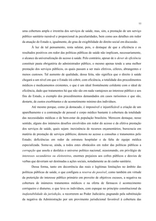 77
uma cobertura ampla e irrestrita dos serviços de saúde, mas, sim, a prestação de um serviço
público sanitário razoável e proporcional às peculiaridades, bem como aos detalhes em redor
da atuação do Estado e, igualmente, do grau de exigibilidade do direito social em discussão.
À luz de tal pensamento, resta salutar, pois, o destaque de que a eficiência e os
resultados positivos em redor das políticas públicas de saúde não implicam, necessariamente,
o alcance da universalização do acesso à saúde. Pelo contrário, apesar de o dever de eficiência
constituir pauta obrigatória do administrador público, o mesmo apenas tende a uma melhor
prestação dos serviços públicos, os quais passam a ser mais efetivos, céleres, abrangentes e
menos custosos. Tal aumento de qualidade, dessa feita, não significa que o direito à saúde
chegará a um nível em que o Estado irá cobrir, com eficiência, a totalidade dos procedimentos
médicos e medicamentos existentes, o que é um ideal frontalmente colidente com o ideal de
eficiência, dado que tratamentos há que não são em nada vantajosos ao interesse público e aos
fins do Estado, a exemplo dos procedimentos demandados em casos raríssimos e que são,
destarte, de custos exorbitantes e de acometimento mínimo dos indivíduos.
Até mesmo porque, como já destacado, é impossível e injustificável a criação de um
aparelhamento e a contratação de pessoal e corpo médico bastante à cobertura da totalidade
das necessidades médicas e de bem-estar da população brasileira. Merecem destaque, nesse
sentido, alguns dos inúmeros desafios envolvidos em redor do acesso e da efetiva prestação
dos serviços de saúde, quais sejam: inexistência de recursos orçamentários; burocracia em
matéria de prestação de serviços públicos; demora no acesso a consultas e tratamentos pelo
Estado; deficiências em redor da estrutura hospitalar e da falta de equipe médica
especializada. Some-se, ainda, a todos estes obstáculos em redor das políticas públicas a
corrupção que assola e desfalca o universo político nacional, ocasionando, em privilégio de
interesses secundários ou eleitoreiros, enormes prejuízos aos cofres públicos e desvios de
verbas que deveriam ser destinadas a ações sociais, notadamente as de cunho sanitário.
Dessa forma, tanto em decorrência das reais e legítimas limitações no âmbito das
políticas públicas de saúde, o que configura a reserva do possível, como também em virtude
da preterição do interesse público primário em proveito de objetivos escusos, a negativa na
cobertura de inúmeros tratamentos médicos e na oferta de fármacos é acontecimento
corriqueiro e diuturno, o que leva os indivíduos, com espeque no princípio constitucional da
inafastabilidade da jurisdição, a recorrerem ao Poder Judiciário, pugnando pela substituição
da negativa da Administração por um provimento jurisdicional favorável à cobertura das
 
