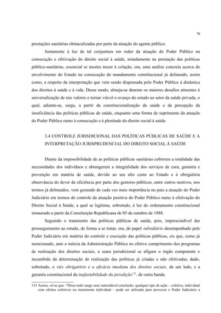 78
prestações sanitárias obstaculizadas por parte da atuação do agente público.
Justamente à luz de tal conjuntura em redor da atuação do Poder Público na
consecução e efetivação do direito social à saúde, notadamente na prestação das políticas
público-sanitárias, essencial se mostra trazer à colação, ora, uma análise concreta acerca do
envolvimento do Estado na consecução do mandamento constitucional já delineado, assim
como, a respeito da interpretação que vem sendo dispensada pelo Poder Público à dinâmica
dos direitos à saúde e à vida. Desse modo, almeja-se denotar os maiores desafios atinentes à
universalização de tais valores e tornar viável o avanço do estudo ao setor da saúde privada, o
qual, adiante-se, surge, a partir da constitucionalização da saúde e da percepção da
insuficiência das políticas públicas de saúde, enquanto uma forma de suprimento da atuação
do Poder Público rumo à consecução e à plenitude do direito social à saúde.
3.4 CONTROLE JURISDICIONAL DAS POLÍTICAS PÚBLICAS DE SAÚDE E A
INTERPRETAÇÃO JURISPRUDENCIAL DO DIREITO SOCIAL À SAÚDE
Diante da impossibilidade de as políticas públicas sanitárias cobrirem a totalidade das
necessidades dos indivíduos e abrangerem a integralidade dos serviços de cura, garantia e
prevenção em matéria de saúde, devido ao seu alto custo ao Estado e à obrigatória
observância do dever de eficiência por parte dos gestores públicos, entre outros motivos, nos
termos já delineados, vem gozando de cada vez mais importância no país a atuação do Poder
Judiciário em termos de controle da atuação positiva do Poder Público rumo à efetivação do
Direito Social à Saúde, a qual se legitima, sobretudo, à luz do ordenamento constitucional
instaurado a partir da Constituição Republicana de 05 de outubro de 1988.
Seguindo o tratamento das políticas públicas de saúde, pois, imprescindível dar
prosseguimento ao estudo, de forma a se tratar, ora, do papel subsidiário desempenhado pelo
Poder Judiciário em matéria do controle e execução das políticas públicas, eis que, como já
mencionado, ante a inércia da Administração Pública no efetivo cumprimento dos programas
de realização dos direitos sociais, a seara jurisdicional se afigura o órgão competente e
incumbido da determinação de realização das políticas já criadas e não efetivadas, dado,
sobretudo, o viés obrigatório e a eficácia imediata dos direitos sociais, de um lado, e a
garantia constitucional da inafastabilidade da jurisdição131
, de outra banda.
131 Assim, vê-se que: “Disso tudo surge uma inarredável conclusão: qualquer tipo de ação – coletiva, individual
com efeitos coletivos ou meramente individual – pode ser utilizada para provocar o Poder Judiciário a
 