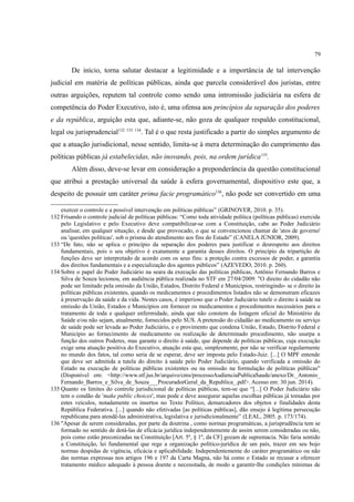 79
De início, torna salutar destacar a legitimidade e a importância de tal intervenção
judicial em matéria de políticas públicas, ainda que parcela considerável dos juristas, entre
outras arguições, reputem tal controle como sendo uma intromissão judiciária na esfera de
competência do Poder Executivo, isto é, uma ofensa aos princípios da separação dos poderes
e da república, arguição esta que, adiante-se, não goza de qualquer respaldo constitucional,
legal ou jurisprudencial132 133 134
. Tal é o que resta justificado a partir do simples argumento de
que a atuação jurisdicional, nesse sentido, limita-se à mera determinação do cumprimento das
políticas públicas já estabelecidas, não inovando, pois, na ordem jurídica135
.
Além disso, deve-se levar em consideração a preponderância da questão constitucional
que atribui a prestação universal da saúde à esfera governamental, dispositivo este que, a
despeito de possuir um caráter prima facie programático136
, não pode ser convertido em uma
exercer o controle e a possível intervenção em políticas públicas” (GRINOVER, 2010. p. 35).
132 Frisando o controle judicial de políticas públicas: “Como toda atividade política (políticas públicas) exercida
pelo Legislativo e pelo Executivo deve compatibilizar-se com a Constituição, cabe ao Poder Judiciário
analisar, em qualquer situação, e desde que provocado, o que se convencionou chamar de 'atos de governo'
ou 'questões políticas', sob o prisma do atendimento aos fins do Estado” (CANELA JÚNIOR, 2009).
133 “De fato, não se aplica o princípio da separação dos poderes para justificar o desrespeito aos direitos
fundamentais, pois o seu objetivo é exatamente a garantia desses direitos. O princípio da tripartição de
funções deve ser interpretado de acordo com os seus fins: a proteção contra excessos de poder, a garantia
dos direitos fundamentais e a especialização dos agentes públicos” (AZEVEDO, 2010. p. 260).
134 Sobre o papel do Poder Judiciário na seara da execução das políticas públicas, Antônio Fernando Barros e
Silva de Souza lecionou, em audiência pública realizada no STF em 27/04/2009: "O direito do cidadão não
pode ser limitado pela omissão da União, Estados, Distrito Federal e Municípios, restringindo- se o direito às
políticas públicas existentes, quando os medicamentos e procedimentos listados não se demonstram eficazes
à preservação da saúde e da vida. Nestes casos, é imperioso que o Poder Judiciário tutele o direito à saúde na
omissão da União, Estados e Municípios em fornecer os medicamentos e procedimentos necessários para o
tratamento de toda e qualquer enfermidade, ainda que não constem da listagem oficial do Ministério da
Saúde e/ou não sejam, atualmente, fornecidos pelo SUS. A pretensão do cidadão ao medicamento ou serviço
de saúde pode ser levada ao Poder Judiciário, e o provimento que condena União, Estado, Distrito Federal e
Município ao fornecimento de medicamento ou realização de determinado procedimento, não usurpa a
função dos outros Poderes, mas garante o direito à saúde, que depende de políticas públicas, cuja execução
exige uma atuação positiva do Executivo, atuação esta que, simplesmente, por não se verificar regularmente
no mundo dos fatos, tal como seria de se esperar, deve ser imposta pelo Estado-Juiz. [...] O MPF entende
que deve ser admitida a tutela do direito à saúde pelo Poder Judiciário, quando verificada a omissão do
Estado na execução de políticas públicas existentes ou na omissão na formulação de políticas públicas"
(Disponível em: <http://www.stf.jus.br/arquivo/cms/processoAudienciaPublicaSaude/anexo/Dr._Antonio_
Fernando_Barros_e_Silva_de_Souza___ProcuradorGeral_da_Republica_.pdf>. Acesso em: 30 jun. 2014).
135 Quanto os limites do controle jurisdicional de políticas públicas, tem-se que “[...] O Poder Judiciário não
tem o condão de 'make public choices', mas pode e deve assegurar aquelas escolhas públicas já tomadas por
estes veículos, notadamente os insertos no Texto Político, demarcadores dos objetos e finalidades desta
República Federativa. [...] quando não efetivadas [as políticas públicas], dão ensejo à legítima persecução
republicana para atendê-las administrativa, legislativa e jurisdicionalmente” (LEAL, 2005. p. 173/174).
136 "Apesar de serem consideradas, por parte da doutrina , como normas programáticas, a jurisprudência tem se
formado no sentido de dotá-las de eficácia jurídica independentemente de assim serem consideradas ou não,
pois como estão preconizadas na Constituição [Art. 5º, § 1º, da CF] gozam de supremacia. Não faria sentido
a Constituição, lei fundamental que rege a organização político-jurídica de um país, trazer em seu bojo
normas despidas de vigência, eficácia e aplicabilidade. Independentemente do caráter programático ou não
das normas expressas nos artigos 196 e 197 da Carta Magna, não há como o Estado se recusar a oferecer
tratamento médico adequado à pessoa doente e necessitada, de modo a garantir-lhe condições mínimas de
 