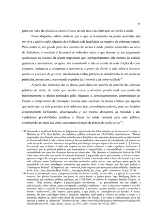 83
paira em redor da eficiência administrativa de tais atos e da efetivação do direito à saúde.
Nesse diapasão, salutar destacar que o que se testemunha na praxis judiciária não
envolve a análise, pelo julgador, da eficiência e da legalidade da negativa de cobertura estatal.
Pelo contrário, em grande parte das questões de acesso à saúde pública submetidas ao crivo
do Judiciário, o resultado é favorável ao indivíduo autor, o que decorre de um julgamento
apaixonado ou emotivo de algum magistrado que, corriqueiramente, cria normas de decisão
genéricas e automáticas, as quais, não constatando e não se atendo às reais feições do caso
concreto, limitam-se a determinar a supremacia a priori do direito à vida sobre o interesse
público e a reserva do possível, direcionando verbas públicas ao atendimento de um interesse
particular, assim como, ocasionando a quebra da isonomia e da universalidade145
.
A partir daí, inúmeros são os abusos judiciários em matéria de controle das políticas
públicas de saúde, de modo que, muitas vezes, a atividade jurisdicional vem acolhendo
indistintamente os pleitos realizados pelos litigantes e, consequentemente, determinando ao
Estado o cumprimento de prestações deveras mais onerosas ou menos efetivas que aquelas
que poderiam ter sido prestadas pela Administração, consubstanciando-se, pois, em decisões
completamente ineficientes, desarrazoadas e, até mesmo, destoantes da realidade e das
verdadeiras possibilidades jurídicas e físicas da saúde prestada pelo ente público,
constituindo, no mais das vezes, uma materialização da prática do pediu-levou146
.
145 Denotando a tendência Judiciária ao julgamento apaixonado das lides voltadas ao direito social à saúde, o
Ministro do STF, Dias Toffoli, em audiência pública realizada em 27/09/2009, manifestou-se: "Muitos
magistrados vêm fazendo uma análise voltada para o dramático caso concreto, optando pelo reconhecimento
do direito individual à vida e distanciando- se das necessidades e dos anseios da coletividade, até mesmo em
razão do apelo emocional intrínseco aos pedidos judiciais que têm por objeto o direito à saúde. [...] Portanto,
fica patente que o direito à saúde não implica em um direito universal a todo e qualquer tratamento. É
necessário que as políticas públicas que contemplem a integralidade, a universalidade, a isonomia e a
racionalidade nos usos dos fármacos devem ser observadas. Não obstante a Constituição Federal de 1988
tenha reservado toda uma seção do capítulo destinado à seguridade social para abordar o direito à saúde,
apenas o artigo 196, mais precisamente a expressão 'A saúde é direito de todos e dever do Estado' é que tem
sido utilizada como fundamento nas decisões prolatadas pelos juízes, sem qualquer preocupação de
enquadrá-lo em uma abordagem sistemática que permita aferir o real alcance que lhe quis atribuir a
Constituição Federal". (Disponível em: <www.stf.jus.br/arquivo/cms/processoAudienciaPublica Saude/ane
xo/Sr._Min._Jose_Antonio_Dias_Toffoli__Advogado_Geral_da_Uniao_.pdf>. Acesso em: 30 jun. 2014).
146 Acerca da ponderação entre a programaticidade do direito à saúde, de um lado, e a prática da concessão
irrestrita dos pleitos formulados em juízo, de outra banda, o jurista pátrio Ingo Wolfgang Sarlet se
pronunciou, em audiência pública realizada, em 27/09/2009, no âmbito do Supremo Tribunal Federal, in
verbis: “Hoje mesmo, adeptos à judicialização reconhecem – eu pessoalmente sou um adepto à
judicialização, todos sabem, quem acompanha a posição acadêmica – que é necessário superar a era dos
extremos, tanto a rejeição da mera programaticidade é necessária quanto também rejeitar e controlar o
famoso “pediu-levou”, não importa quem pediu, o que pediu, as conseqüências da decisão. A busca,
portanto, de uma conciliação entre a dimensão subjetiva, individual e coletiva do direito à saúde e a
dimensão objetiva da saúde como dever da sociedade e do Estado, e de como a judicialização deve ser
sensível a ambas as dimensões” (Disponível em: <http://www.stf.jus.br/arquivo/cms/processoAudienciaPu
blicaSaude/anexo/Sr._ Ingo_Sarlet__titular_da_PUC_.pdf>. Acesso em: 30 jun. 2014).
 