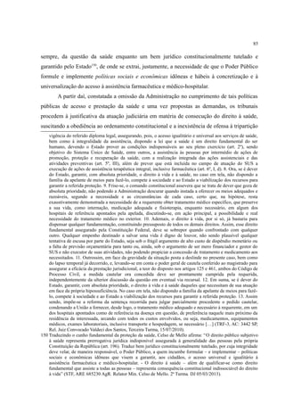 85
sempre, da questão da saúde enquanto um bem jurídico constitucionalmente tutelado e
garantido pelo Estado150
, de onde se extrai, justamente, a necessidade de que o Poder Público
formule e implemente políticas sociais e econômicas idôneas e hábeis à concretização e à
universalização do acesso à assistência farmacêutica e médico-hospitalar.
A partir daí, constatada a omissão da Administração no cumprimento de tais políticas
públicas de acesso e prestação da saúde e uma vez propostas as demandas, os tribunais
procedem à justificativa da atuação judiciária em matéria de consecução do direito à saúde,
suscitando a obediência ao ordenamento constitucional e a inexistência de ofensa à tripartição
vigência do referido diploma legal, assegurando, pois, o acesso igualitário e universal aos serviços de saúde,
bem como à integralidade da assistência, dispondo a lei que a saúde é um direito fundamental do ser
humano, devendo o Estado prover as condições indispensáveis ao seu pleno exercício (art. 2º), sendo
objetivo do Sistema Único de Saúde, entre outros, a assistência às pessoas por intermédio de ações de
promoção, proteção e recuperação da saúde, com a realização integrada das ações assistenciais e das
atividades preventivas (art. 5º, III), além de prever que está incluída no campo de atuação do SUS a
execução de ações de assistência terapêutica integral, inclusive farmacêutica (art. 6º, I, d). 8. Ora, se é dever
do Estado, garantir, com absoluta prioridade, o direito à vida e à saúde, no caso em tela, não dispondo a
família da apelante de meios para fazê-lo, compete à sociedade e ao Estado a viabilização dos recursos para
garantir a referida proteção. 9. Frise-se, o comando constitucional assevera que se trata de dever que goza de
absoluta prioridade, não podendo a Administração descurar quando instada a oferecer os meios adequados e
razoáveis, segundo a necessidade e as circunstâncias de cada caso, certo que, na hipótese, resta
exaustivamente demonstrada a necessidade de a requerente obter tratamento médico específico, que preserve
a sua vida, como internação, medicação adequada e fisioterapia, enquanto necessário, em algum dos
hospitais de referência apontados pela apelada, discutindo-se, em ação principal, a possibilidade e real
necessidade do tratamento médico no exterior. 10. Ademais, o direito à vida, por si só, já bastaria para
dispensar qualquer fundamentação, constituindo pressuposto de todos os demais direitos. Assim, esse direito
fundamental assegurado pela Constituição Federal, deve se sobrepor quando confrontado com qualquer
outro. Qualquer empenho destinado a salvar uma vida é digno de louvor, não sendo plausível qualquer
tentativa de escusa por parte do Estado, seja sob o frágil argumento de alto custo de dispêndio monetário ou
a falta de previsão orçamentária para tanto ou, ainda, sob o argumento de ser mero financiador e gestor do
SUS e não executor de suas atividades, não podendo propiciar a concessão de tratamento e medicamento aos
necessitados. 11. Outrossim, em face da gravidade da situação posta a deslinde no presente caso, bem como
do lapso temporal já decorrido, e, levando-se em conta o poder geral de cautela conferido ao magistrado para
assegurar a eficácia da prestação jurisdicional, a teor do disposto nos artigos 125 e 461, ambos do Código de
Processo Civil, a medida cautelar ora concedida deve ser prontamente cumprida pela requerida,
independentemente da ulterior discussão da questão em eventual via recursal. 12. Em suma, se é dever do
Estado, garantir, com absoluta prioridade, o direito à vida e à saúde daqueles que necessitam de sua atuação
em face da própria hipossuficiência. No caso em tela, não dispondo a família da apelante de meios para fazê-
lo, compete à sociedade e ao Estado a viabilização dos recursos para garantir a referida proteção. 13. Assim
sendo, impõe-se a reforma da sentença recorrida para julgar parcialmente procedente o pedido cautelar,
condenando a União a fornecer, desde logo, o tratamento médico adequado e necessário à requerente, em um
dos hospitais apontados como de referência na doença em questão, de preferência naquele mais próximo da
residência da interessada, arcando com todos os custos envolvidos, ou seja, medicamentos, equipamentos
médicos, exames laboratoriais, inclusive transporte e hospedagem, se necessário […] (TRF-3, AC: 3442 SP,
Rel. Juiz Convocado Valdeci dos Santos, Terceira Turma, 15/07/2010).
150 Traduzindo o cunho fundamental da proteção da saúde, Celso de Mello afirma: “O direito público subjetivo
à saúde representa prerrogativa jurídica indisponível assegurada à generalidade das pessoas pela própria
Constituição da República (art. 196). Traduz bem jurídico constitucionalmente tutelado, por cuja integridade
deve velar, de maneira responsável, o Poder Público, a quem incumbe formular – e implementar – políticas
sociais e econômicas idôneas que visem a garantir, aos cidadãos, o acesso universal e igualitário à
assistência farmacêutica e médico-hospitalar. - O direito à saúde – além de qualificar-se como direito
fundamental que assiste a todas as pessoas – representa consequência constitucional indissociável do direito
à vida” (STF, ARE 685230 AgR. Relator Min. Celso de Mello. 2ª Turma. DJ 05/03/2013).
 