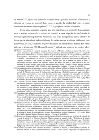 86
de poderes151 152
, após o que, voltam-se ao debate entre a garantia do mínimo existencial e a
cláusula da reserva do possível, bem como, à questão da solidariedade entre os entes
federativos em matéria de saúde pública153 154 155
, o que já fora descrito e delineado.
Dessa feita, necessário asseverar que, aos magistrados, no momento da ponderação
entre o mínimo existencial e a reserva do possível, a mera alegação da insuficiência de
recursos orçamentários pelo Poder Público não vale como exculpante da inércia estatal156
, de
forma que tal cláusula de indisponibilidade de verbas somente se afigura válida caso reste
comprovado, in casu, o concreto desfalque financeiro da Administração Pública. Em outras
palavras, o Ministro do STJ, Herman Benjamin157
, defende que a reserva do possível não é
151 Sobre a inexistência de ofensas à separação dos poderes, o Ministro Luiz Fux proclama: “A controvérsia
objeto destes autos – possibilidade, ou não, de o Poder Judiciário determinar ao Poder Executivo a adoção de
providências administrativas visando a melhoria da qualidade da prestação do serviço de saúde por hospital
da rede pública – foi submetida à apreciação do Pleno do Supremo Tribunal Federal na SL 47-AgR, Relator
o Ministro Gilmar Mendes, DJ de 30.4.10. Naquele julgamento, esta Corte, ponderando os princípios do
“mínimo existencial” e da “reserva do possível”, decidiu que, em se tratando de direito à saúde, a
intervenção judicial é possível em hipóteses como a dos autos, nas quais o Poder Judiciário não está
inovando na ordem jurídica, mas apenas determinando que o Poder Executivo cumpra políticas públicas
previamente estabelecidas” (STF, RE 642536 AgR., Relator Min. Luiz Fux. 2ª Turma. DJ 05/02/2013).
152 Acerca da tripartição de poderes e o controle judicial das políticas públicas, o Ministro do Superior Tribunal
de Justiça, Humberto Martins salienta o seguinte: “Não podem os direitos sociais ficar condicionados à boa
vontade do Administrador, sendo de fundamental importância que o Judiciário atue como órgão controlador
da atividade administrativa. Seria uma distorção pensar que o princípio da separação dos poderes,
originalmente concebido com o escopo de garantia dos direitos fundamentais, pudesse ser utilizado
justamente como óbice à realização dos direitos sociais, igualmente fundamentais” (STJ, AgRg REsp
1136549/RS. Relator Ministro Humberto Martins. Segunda Turma. DJ 08/06/2010).
153 O Ministro Luiz Fux, à época, do STJ, defende que “O recebimento de medicamentos pelo Estado é direito
fundamental, podendo o requerente pleiteá-los de qualquer um dos entes federativos, desde que demonstrada
sua necessidade e a impossibilidade de custeá-los com recursos próprios. Isto por que, uma vez satisfeitos
tais requisitos, o ente federativo deve se pautar no espírito de solidariedade para conferir efetividade ao
direito garantido pela Constituição, e não criar entraves jurídicos para postergar a devida prestação
jurisdicional” (STJ, RE 607381 AgR., Relator Ministro Luiz Fux. Primeira Turma. DJ 31/05/2011).
154 Acerca da solidariedade dos entes federativos na efetivação das prestações voltadas ao direito social à saúde,
o Ministro Celso de Mello apregoa o que segue: “O Poder Público, qualquer que seja a esfera institucional
de sua atuação no plano da organização federativa brasileira, não pode mostrar-se indiferente ao problema da
saúde da população, sob pena de incidir, ainda que por censurável omissão, em grave comportamento
inconstitucional” (STF, ARE 685230 AgR., Relator Ministro Celso de Mello. 2ª Turma. DJ 05/03/2013).
155 Segundo o Ministro do Superior Tribunal de Justiça, Humberto Martins, “[...] não há empecilho jurídico para
que a ação, que visa a assegurar o fornecimento de medicamentos, seja dirigida contra o município, tendo
em vista a consolidada jurisprudência desta Corte, no sentido de que "o funcionamento do Sistema Único de
Saúde (SUS) é de responsabilidade solidária da União, Estados-membros e Municípios, de modo que
qualquer dessas entidades têm legitimidade ad causam para figurar no pólo passivo de demanda que objetiva
a garantia do acesso à medicação para pessoas desprovidas de recursos financeiros” (STJ, AgRg REsp
1136549/RS. Relator Ministro Humberto Martins. 2ª Turma. DJ 08/06/2010).
156 Tratando da obrigatoriedade de comprovação da indisponibilidade orçamentária à incidência da cláusula da
reserva do possível, o Ministro Humberto Martins destaca a seguinte lição: “Tratando-se de direito
fundamental, incluso no conceito de mínimo existencial, inexistirá empecilho jurídico para que o Judiciário
estabeleça a inclusão de determinada política pública nos planos orçamentários do ente político, mormente
quando não houver comprovação objetiva da incapacidade econômico-financeira da pessoa estatal” (STJ,
AgRg REsp 1136549/RS. Relator Ministro Humberto Martins. 2ª Turma. DJ 08/06/2010).
157 A respeito dos debates entre o mínimo existencial e a reserva do possível, o entendimento do Ministro do
Superior Tribunal de Justiça, Herman Benjamin, é claro: “A vida, saúde e integridade físico-psíquica das
 