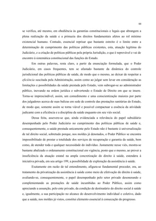 88
se verifica, até mesmo, em obediência às garantias constitucionais e legais que abrangem a
plena realização da saúde e a primazia dos direitos fundamentais afetos ao rol mínimo
existencial humano. Contudo, essencial reprisar que bastante estreito é o limite entre a
determinação de cumprimento das políticas públicas existentes, esta, atuação legítima do
Judiciário, e a criação de políticas públicas pela própria Jurisdição, o que é reprovável e vai de
encontro à sistemática constitucional das funções do Estado.
Em outras palavras, resta claro, a partir da enunciação formulada, que o Poder
Judiciário, em casos frequentes, tem se afastado bastante da dinâmica do controle
jurisdicional das políticas públicas de saúde, de modo que o mesmo, ao deixar de respeitar a
eficiência suscitada pela Administração, assim como ao julgar sem levar em consideração as
limitações e possibilidades da saúde prestada pelo Estado, vem subrogar-se ao administrador
público, inovando na ordem jurídica e subvertendo o Estado de Direito em que se insere.
Torna-se imprescindível, assim, um comedimento e uma conscientização maiores por parte
dos julgadores acerca de suas balizas em sede de controle das prestações sanitárias do Estado,
de modo que, somente assim se torna viável e possível compactuar a essência da atividade
judicante com a eficiência e a disciplina da saúde enquanto em seu viés social.
Dessa feita, assevere-se que, ainda evidenciada a relevância do papel subsidiário
desempenhado pelo Poder Judiciário no cumprimento das políticas públicas de saúde e,
consequentemente, a saúde prestada unicamente pelo Estado não é bastante à universalização
de tal direito social, sobretudo porque, nos moldes já denotados, o Poder Público se encontra
impossibilitado de prestar a totalidade dos serviços de recuperação e garantia da saúde, bem
como, de atender toda e qualquer necessidade do indivíduo. Justamente nesse viés, mostra-se
bastante abalizado o ordenamento constitucional em vigência, posto que o mesmo, ao prever a
insuficiência da atuação estatal na ampla concretização do direito à saúde, estendera à
iniciativa privada, em seu artigo 199, a possibilidade de exploração da assistência à saúde.
Exatamente em razão de tal entendimento, afigura-se fundamental proceder, ora, ao
tratamento da privatização da assistência à saúde como meio de efetivação do direito à saúde,
avaliando-se, consequentemente, o papel desempenhado pelo setor privado desonerando e
complementando as prestações de saúde incumbidas ao Poder Público, assim como
apreciando a assunção, pelo ente privado, da condição de destinatário do direito social à saúde
e, igualmente, a sua participação no alcance do desenvolvimento individual e coletivo, dado
que a saúde, nos moldes já vistos, constitui elemento essencial à consecução do progresso.
 
