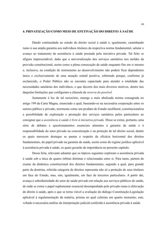 89
4. PRIVATIZAÇÃO COMO MEIO DE EFETIVAÇÃO DO DIREITO À SAÚDE
Dando continuidade ao estudo do direito social à saúde e, igualmente, caminhando
rumo à sua ampla garantia aos indivíduos titulares da respectiva norma fundamental, salutar o
avanço ao tratamento da assistência à saúde prestada pela iniciativa privada. Tal feito se
afigura imprescindível, dado que a universalização dos serviços sanitários nos moldes da
previsão constitucional, assim como a plena consecução da saúde enquanto fim em si mesmo
e, inclusive, na condição de instrumento ao desenvolvimento não podem ficar dependentes
única e exclusivamente de uma atuação estatal positiva, sobretudo porque, conforme já
esclarecido, o Poder Público não se encontra capacitado para atender a totalidade das
necessidades sanitárias dos indivíduos, o que decorre dos mais diversos motivos, dentre tais
daquelas limitações que configuram a cláusula da reserva do possível.
Justamente à luz de tal raciocínio, emerge a mais abalizada norma consagrada no
artigo 199 da Carta Magna, enunciado o qual, baseando-se na necessária cooperação entre os
setores público e privado, mormente como um produto do Estado neoliberal, constitucionaliza
a possibilidade de exploração e prestação dos serviços sanitários pelos particulares ao
consignar que a assistência à saúde é livre à iniciativa privada. Disso se extrai, portanto, uma
série de debates e questionamentos essenciais atinentes à garantia da saúde e à
responsabilidade do setor privado na concretização e na proteção de tal direito social, dentre
os quais merecem destaque as pautas a respeito da eficácia horizontal dos direitos
fundamentais, do papel privado na garantia da saúde, assim como do regime jurídico aplicável
à assistência privada à saúde, os quais gozarão de importância no presente capítulo.
Dessa feita, relevante adiantar que os tópicos seguintes exploram a assistência privada
à saúde sob a ótica de quatro órbitas distintas e relacionadas entre si. Para tanto, partem do
exame da dinâmica constitucional dos direitos fundamentais, segundo a qual, para grande
parte da doutrina, referida categoria de direitos representa não só a proteção de seus titulares
em face do Estado, mas, sim, igualmente, em face de terceiros particulares. A partir daí,
avança à subsidiariedade do setor de saúde privado em relação aos serviços públicos de saúde,
de onde se extrai o papel suplementar essencial desempenhado pelo privado rumo à efetivação
do direito à saúde, após o que se torna viável a avaliação do diálogo Constituição-Legislação
aplicável à regulamentação da matéria, prisma no qual culmina um quarto momento, este,
voltado à necessária análise da interpretação judicial conferida à assistência privada à saúde.
 