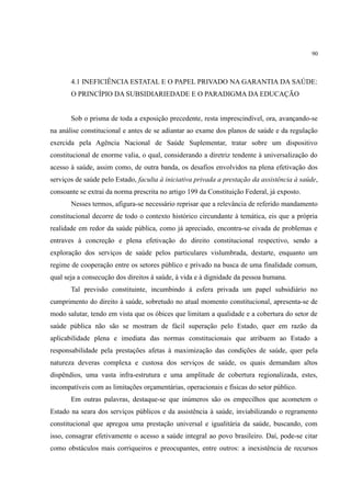 90
4.1 INEFICIÊNCIA ESTATAL E O PAPEL PRIVADO NA GARANTIA DA SAÚDE:
O PRINCÍPIO DA SUBSIDIARIEDADE E O PARADIGMA DA EDUCAÇÃO
Sob o prisma de toda a exposição precedente, resta imprescindível, ora, avançando-se
na análise constitucional e antes de se adiantar ao exame dos planos de saúde e da regulação
exercida pela Agência Nacional de Saúde Suplementar, tratar sobre um dispositivo
constitucional de enorme valia, o qual, considerando a diretriz tendente à universalização do
acesso à saúde, assim como, de outra banda, os desafios envolvidos na plena efetivação dos
serviços de saúde pelo Estado, faculta à iniciativa privada a prestação da assistência à saúde,
consoante se extrai da norma prescrita no artigo 199 da Constituição Federal, já exposto.
Nesses termos, afigura-se necessário reprisar que a relevância de referido mandamento
constitucional decorre de todo o contexto histórico circundante à temática, eis que a própria
realidade em redor da saúde pública, como já apreciado, encontra-se eivada de problemas e
entraves à concreção e plena efetivação do direito constitucional respectivo, sendo a
exploração dos serviços de saúde pelos particulares vislumbrada, destarte, enquanto um
regime de cooperação entre os setores público e privado na busca de uma finalidade comum,
qual seja a consecução dos direitos à saúde, à vida e à dignidade da pessoa humana.
Tal previsão constituinte, incumbindo à esfera privada um papel subsidiário no
cumprimento do direito à saúde, sobretudo no atual momento constitucional, apresenta-se de
modo salutar, tendo em vista que os óbices que limitam a qualidade e a cobertura do setor de
saúde pública não são se mostram de fácil superação pelo Estado, quer em razão da
aplicabilidade plena e imediata das normas constitucionais que atribuem ao Estado a
responsabilidade pela prestações afetas à maximização das condições de saúde, quer pela
natureza deveras complexa e custosa dos serviços de saúde, os quais demandam altos
dispêndios, uma vasta infra-estrutura e uma amplitude de cobertura regionalizada, estes,
incompatíveis com as limitações orçamentárias, operacionais e físicas do setor público.
Em outras palavras, destaque-se que inúmeros são os empecilhos que acometem o
Estado na seara dos serviços públicos e da assistência à saúde, inviabilizando o regramento
constitucional que apregoa uma prestação universal e igualitária da saúde, buscando, com
isso, consagrar efetivamente o acesso a saúde integral ao povo brasileiro. Daí, pode-se citar
como obstáculos mais corriqueiros e preocupantes, entre outros: a inexistência de recursos
 