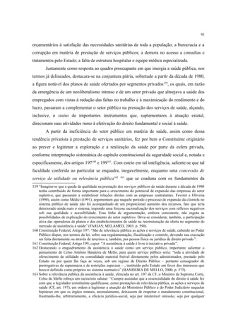 91
orçamentários à satisfação das necessidades sanitárias de toda a população; a burocracia e a
corrupção em matéria de prestação de serviços públicos; a demora no acesso a consultas e
tratamentos pelo Estado; a falta de estrutura hospitalar e equipe médica especializada.
Justamente como resposta ao quadro preocupante em que imergia a saúde pública, nos
termos já delineados, destacara-se na conjuntura pátria, sobretudo a partir da década de 1980,
a figura notável dos planos de saúde ofertados por segmentos privados159
, os quais, em razão
da emergência de um neoliberalismo intenso e de um setor privado que almejava a saúde dos
empregados com vistas à redução das faltas no trabalho e à maximização do rendimento e do
lucro, passaram a complementar o setor público na prestação dos serviços de saúde, alçando,
inclusive, o status de importantes instrumentos que, suplementares à atuação estatal,
direcionam suas atividades rumo à efetivação do direito fundamental e social à saúde.
A partir da ineficiência do setor público em matéria de saúde, assim como dessa
tendência privatista à prestação de serviços sanitários, fez por bem o Constituinte originário
ao prever e legitimar a exploração e a realização da saúde por parte da esfera privada,
conforme interpretação sistemática do capítulo constitucional da seguridade social e, notada e
especificamente, dos artigos 197160
e 199161
. Com esteio em tal inteligência, saliente-se que tal
faculdade conferida ao particular se enquadra, inegavelmente, enquanto uma concessão de
serviço de utilidade ou relevância pública162 163
que se coaduna com os fundamentos da
159 “Imagina-se que a queda da qualidade na prestação dos serviços públicos de saúde durante a década de 1980
tenha contribuído de forma importante para o crescimento do potencial de expansão das empresas do setor
supletivo, que passaram a estabelecer relações diretas com as empresas contratantes. Faveret e Oliveira
(1990), assim como Médici (1991), argumentam que naquele período o processo de expansão da clientela no
sistema público de saúde não foi acompanhado de um proporcional aumento dos recursos, fato que teria
deteriorado ainda mais o sistema, impondo uma forçosa racionalização dos serviços com reflexos negativos
sob sua qualidade e acessibilidade. Essa linha de argumentação, embora consistente, não esgota as
possibilidades de explicação do crescimento do setor supletivo. Deve-se considerar, também, a participação
ativa das operadoras de planos e dos estabelecimentos de saúde na reestruturação da oferta no segmento do
mercado de assistência à saúde” (FARIAS; MELAMED, 2003. p. 590).
160 Constituição Federal, Artigo 197: “São de relevância pública as ações e serviços de saúde, cabendo ao Poder
Público dispor, nos termos da lei, sobre sua regulamentação, fiscalização e controle, devendo sua execução
ser feita diretamente ou através de terceiros e, também, por pessoa física ou jurídica de direito privado”.
161 Constituição Federal, Artigo 199, caput: “A assistência à saúde é livre à iniciativa privada”.
162 Destacando o enquadramento da assistência à saúde como um serviço público, importante salientar o
pensamento de Celso Antônio Bandeira de Mello, para quem serviço público seria: “toda a atividade de
oferecimento de utilidade ou comodidade material fruível diretamente pelos administrados, prestado pelo
Estado ou por quem lhe faça as vezes, sob um regime de Direito Público – portanto consagrador de
prerrogativas de supremacia e de restrições especiais – , instituído pelo Estado em favor dos interesses que
houver definido como próprios no sistema normativo” (BANDEIRA DE MELLO, 2000. p. 575).
163 Sobre a relevância pública da assistência à saúde, elencada no art. 197 da CF, o Ministro da Suprema Corte,
Celso de Mello esboça um raciocínio salutar: “Cumpre assinalar que a essencialidade do direito à saúde fez
com que o legislador constituinte qualificasse, como prestações de relevância pública, as ações e serviços de
saúde (CF, art. 197), em ordem a legitimar a atuação do Ministério Público e do Poder Judiciário naquelas
hipóteses em que os órgãos estatais, anomalamente, deixassem de respeitar o mandamento constitucional,
frustrando-lhe, arbitrariamente, a eficácia jurídico-social, seja por intolerável omissão, seja por qualquer
 