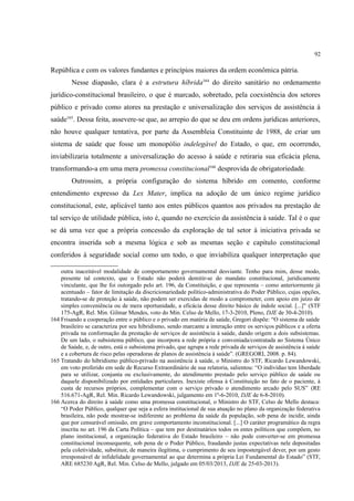 92
República e com os valores fundantes e princípios maiores da ordem econômica pátria.
Nesse diapasão, clara é a estrutura híbrida164
do direito sanitário no ordenamento
jurídico-constitucional brasileiro, o que é marcado, sobretudo, pela coexistência dos setores
público e privado como atores na prestação e universalização dos serviços de assistência à
saúde165
. Dessa feita, assevere-se que, ao arrepio do que se deu em ordens jurídicas anteriores,
não houve qualquer tentativa, por parte da Assembleia Constituinte de 1988, de criar um
sistema de saúde que fosse um monopólio indelegável do Estado, o que, em ocorrendo,
inviabilizaria totalmente a universalização do acesso à saúde e retiraria sua eficácia plena,
transformando-a em uma mera promessa constitucional166
desprovida de obrigatoriedade.
Outrossim, a própria configuração do sistema híbrido em comento, conforme
entendimento expresso da Lex Mater, implica na adoção de um único regime jurídico
constitucional, este, aplicável tanto aos entes públicos quantos aos privados na prestação de
tal serviço de utilidade pública, isto é, quando no exercício da assistência à saúde. Tal é o que
se dá uma vez que a própria concessão da exploração de tal setor à iniciativa privada se
encontra inserida sob a mesma lógica e sob as mesmas seção e capítulo constitucional
conferidos à seguridade social como um todo, o que inviabiliza qualquer interpretação que
outra inaceitável modalidade de comportamento governamental desviante. Tenho para mim, desse modo,
presente tal contexto, que o Estado não poderá demitir-se do mandato constitucional, juridicamente
vinculante, que lhe foi outorgado pelo art. 196, da Constituição, e que representa – como anteriormente já
acentuado – fator de limitação da discricionariedade político-administrativa do Poder Público, cujas opções,
tratando-se de proteção à saúde, não podem ser exercidas de modo a comprometer, com apoio em juízo de
simples conveniência ou de mera oportunidade, a eficácia desse direito básico de índole social. [...]" (STF
175-AgR, Rel. Min. Gilmar Mendes, voto do Min. Celso de Mello, 17-3-2010, Pleno, DJE de 30-4-2010).
164 Frisando a cooperação entre o público e o privado em matéria de saúde, Gregori dispõe: “O sistema de saúde
brasileiro se caracteriza por seu hibridismo, sendo marcante a interação entre os serviços públicos e a oferta
privada na conformação da prestação de serviços de assistência à saúde, dando origem a dois subsistemas.
De um lado, o subsistema público, que incorpora a rede própria e conveniada/contratada ao Sistema Único
de Saúde, e, de outro, está o subsistema privado, que agrupa a rede privada de serviços de assistência à saúde
e a cobertura de risco pelas operadoras de planos de assistência à saúde”. (GREGORI, 2008. p. 84).
165 Tratando do hibridismo público-privado na assistência à saúde, o Ministro do STF, Ricardo Lewandowski,
em voto proferido em sede de Recurso Extraordinário de sua relatoria, salientou: “O indivíduo tem liberdade
para se utilizar, conjunta ou exclusivamente, do atendimento prestado pelo serviço público de saúde ou
daquele disponibilizado por entidades particulares. Inexiste ofensa à Constituição no fato de o paciente, à
custa de recursos próprios, complementar com o serviço privado o atendimento arcado pelo SUS” (RE
516.671-AgR, Rel. Min. Ricardo Lewandowski, julgamento em 1º-6-2010, DJE de 6-8-2010).
166 Acerca do direito à saúde como uma promessa constitucional, o Ministro do STF, Celso de Mello destaca:
“O Poder Público, qualquer que seja a esfera institucional de sua atuação no plano da organização federativa
brasileira, não pode mostrar-se indiferente ao problema da saúde da população, sob pena de incidir, ainda
que por censurável omissão, em grave comportamento inconstitucional. [...] O caráter programático da regra
inscrita no art. 196 da Carta Política – que tem por destinatários todos os entes políticos que compõem, no
plano institucional, a organização federativa do Estado brasileiro – não pode converter-se em promessa
constitucional inconsequente, sob pena de o Poder Público, fraudando justas expectativas nele depositadas
pela coletividade, substituir, de maneira ilegítima, o cumprimento de seu impostergável dever, por um gesto
irresponsável de infidelidade governamental ao que determina a própria Lei Fundamental do Estado” (STF,
ARE 685230 AgR, Rel. Min. Celso de Mello, julgado em 05/03/2013, DJE de 25-03-2013).
 