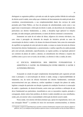 95
distinguem os segmentos público e privado em sede do regime jurídico híbrido de realização
do direito social à saúde, resta cediço que a dinâmica de funcionamento da saúde privada deve
considerar, concomitantemente, a sua complementaridade diante dos serviços de saúde
prestados pelo Poder Público, em face do princípio da subsidiariedade, assim como o seu
papel rumo à maximização e efetivação do direito à saúde, em decorrência da vinculação dos
particulares aos direitos fundamentais, e, ainda, a disciplina legal aplicável às relações
privadas, de onde emergem, particularmente, os ramos do direito contratual e consumerista.
Justamente em razão de tal ordem de ideias, afigura-se de extrema relevância, ora,
com vistas à percepção da dimensão da atuação da iniciativa privada na seara da
concretização do direito à saúde e de alcance do desenvolvimento, bem como da consecução
do equilíbrio na regulação do setor privado de saúde, o avanço ao exame da teoria da eficácia
horizontal dos direitos fundamentais e, posteriormente, à análise específica da saúde prestada
pelo setor privado, adentrando, especificamente, no regime jurídico, na legislação aplicável
aos contratos de planos de saúde e, ademais, no entendimento dos tribunais a respeito dos
conflitos entre o pacta sunt servanda, de um lado, e os direitos à vida e a saúde, de outro.
4.2 EFICÁCIA HORIZONTAL DOS DIREITOS FUNDAMENTAIS E
ASSISTÊNCIA À SAÚDE: DA PONDERAÇÃO ENTRE DIREITO À SAÚDE E
AUTONOMIA PRIVADA
Avançando no estudo do papel complementar desempenhado pelo segmento privado
rumo à prestação e à universalização do direito à saúde, emerge a imprescindibilidade de
tratamento, ora, da teoria da eficácia horizontal dos direitos fundamentais, construção
neoconstitucional esta que, adiante-se, confere supedâneo à atuação dos planos de saúde,
legitima a atuação do particular em direção à garantia de condições favoráveis à consecução
da saúde e, igualmente, do desenvolvimento, assim como que corrobora a atribuição de um
dever fundamental aos particulares, incumbindo-os com os necessários respeito, proteção e
consagração, dentre outros bens jurídicos, do direito à saúde estendido aos seus semelhantes,
sendo, pois, de enorme valia e essencialidade à efetivação do direito social à saúde.
Nessa senda, é de enorme relevância destacar que, apesar de originalmente, isto é, em
sua concepção liberal172
e corolária do início do movimento constitucionalista, os direitos
172 Tratando a respeito do ideal liberal que concebia os direitos fundamentais enquanto meros direitos subjetivos
públicos, isto é, na condição de bens jurídicos oponíveis única e exclusivamente em face do Poder Público e,
 