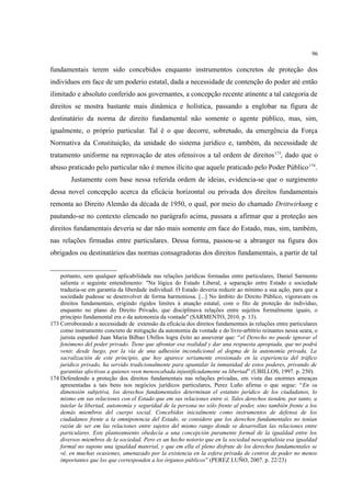 96
fundamentais terem sido concebidos enquanto instrumentos concretos de proteção dos
indivíduos em face de um poderio estatal, dada a necessidade de contenção do poder até então
ilimitado e absoluto conferido aos governantes, a concepção recente atinente a tal categoria de
direitos se mostra bastante mais dinâmica e holística, passando a englobar na figura de
destinatário da norma de direito fundamental não somente o agente público, mas, sim,
igualmente, o próprio particular. Tal é o que decorre, sobretudo, da emergência da Força
Normativa da Constituição, da unidade do sistema jurídico e, também, da necessidade de
tratamento uniforme na reprovação de atos ofensivos a tal ordem de direitos173
, dado que o
abuso praticado pelo particular não é menos ilícito que aquele praticado pelo Poder Público174
.
Justamente com base nessa referida ordem de ideias, evidencia-se que o surgimento
dessa novel concepção acerca da eficácia horizontal ou privada dos direitos fundamentais
remonta ao Direito Alemão da década de 1950, o qual, por meio do chamado Drittwirkung e
pautando-se no contexto elencado no parágrafo acima, passara a afirmar que a proteção aos
direitos fundamentais deveria se dar não mais somente em face do Estado, mas, sim, também,
nas relações firmadas entre particulares. Dessa forma, passou-se a abranger na figura dos
obrigados ou destinatários das normas consagradoras dos direitos fundamentais, a partir de tal
portanto, sem qualquer aplicabilidade nas relações jurídicas formadas entre particulares, Daniel Sarmento
salienta o seguinte entendimento: "Na lógica do Estado Liberal, a separação entre Estado e sociedade
traduzia-se em garantia da liberdade individual. O Estado deveria reduzir ao mínimo a sua ação, para que a
sociedade pudesse se desenvolver de forma harmoniosa. [...] No âmbito do Direito Público, vigoravam os
direitos fundamentais, erigindo rígidos limites à atuação estatal, com o fito de proteção do indivíduo,
enquanto no plano do Direito Privado, que disciplinava relações entre sujeitos formalmente iguais, o
princípio fundamental era o da autonomia da vontade" (SARMENTO, 2010. p. 13).
173 Corroborando a necessidade de extensão da eficácia dos direitos fundamentais às relações entre particulares
como instrumento concreto de mitigação da autonomia da vontade e do livre-arbítrio reinantes nessa seara, o
jurista espanhol Juan Maria Bilbao Ubillos logra êxito ao asseverar que: “el Derecho no puede ignorar el
fenómeno del poder privado. Tiene que afrontar esa realidad y dar una respuesta apropiada, que no podrá
venir, desde luego, por la vía de una adhesión incondicional al dogma de la autonomía privada. La
sacralización de este principio, que hoy aparece seriamente erosionado en la experiencia del tráfico
jurídico privado, ha servido tradicionalmente para apuntalar la inmunidad de estos poderes, privando de
garantías afectivas a quienes veen menoscabada injustificadamente su libertad” (UBILLOS, 1997. p. 250).
174 Defendendo a proteção dos direitos fundamentais nas relações privadas, em vista das enormes ameaças
apresentadas a tais bens nos negócios jurídicos particulares, Perez Luno afirma o que segue: “En su
dimensión subjetiva, los derechos fundamentales determinan el estatuto jurídico de los ciudadanos, lo
mismo em sus relaciones con el Estado que em sus relaciones entre si. Tales derechos tienden, por tanto, a
tutelar la libertad, autonomía y seguridad de la persona no sólo frente al poder, sino también frente a los
demás miembros del cuerpo social. Concebidos inicialmente como instrumentos de defensa de los
ciudadanos frente a la omnipotencia del Estado, se considero que los derechos fundamentales no tenían
razón de ser em las relaciones entre sujetos del mismo rango donde se desarrollan las relaciones entre
particulares. Este planteamiento obedecía a una concepción puramente formal de la igualdad entre los
diversos miembros de la sociedad. Pero es un hecho notorio que en la sociedad neocapitalista esa igualdad
formal no supone una igualdad material, y que em ella el pleno disfrute de los derechos fundamentales se
vê, en muchas ocasiones, amenazado por la existencia en la esfera privada de centros de poder no menos
importantes que los que corresponden a los órganos públicos” (PEREZ LUÑO, 2007. p. 22/23)
 