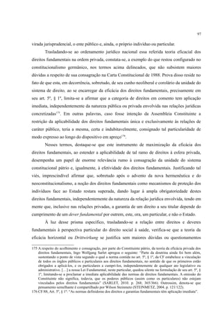 97
virada jurisprudencial, o ente público e, ainda, o próprio indivíduo ou particular.
Trasladando-se ao ordenamento jurídico nacional essa referida teoria eficacial dos
direitos fundamentais na ordem privada, constata-se, a exemplo do que restou configurado no
constitucionalismo germânico, nos termos acima delineados, que não subsistem maiores
dúvidas a respeito de sua consagração na Carta Constitucional de 1988. Prova disso reside no
fato de que esta, em decorrência, sobretudo, de seu cunho neoliberal e corolário da unidade do
sistema de direito, ao se encarregar da eficácia dos direitos fundamentais, precisamente em
seu art. 5º, § 1º, limita-se a afirmar que a categoria de direitos em comento tem aplicação
imediata, independentemente da natureza pública ou privada envolvida nas relações jurídicas
concretizadas175
. Em outras palavras, caso fosse intenção da Assembleia Constituinte a
restrição da aplicabilidade dos direitos fundamentais única e exclusivamente às relações de
caráter público, teria a mesma, certa e indubitavelmente, consignado tal particularidade de
modo expresso ao longo do dispositivo em apreço176
.
Nesses termos, destaque-se que este instrumento de maximização da eficácia dos
direitos fundamentais, ao estender a aplicabilidade de tal ramo de direitos à esfera privada,
desempenha um papel de enorme relevância rumo à consagração da unidade do sistema
constitucional pátrio e, igualmente, à efetividade dos direitos fundamentais. Justificando tal
viés, imprescindível afirmar que, sobretudo após o advento da nova hermenêutica e do
neoconstitucionalismo, a noção dos direitos fundamentais como mecanismos de proteção dos
indivíduos face ao Estado restara superada, dando lugar à ampla obrigatoriedade destes
direitos fundamentais, independentemente da natureza da relação jurídica envolvida, tendo em
mente que, inclusive nas relações privadas, a garantia de um direito a seu titular depende do
cumprimento de um dever fundamental por outrem, este, ora, um particular, e não o Estado.
À luz desse prisma específico, trasladando-se a relação entre direitos e deveres
fundamentais à perspectiva particular do direito social à saúde, verifica-se que a teoria da
eficácia horizontal ou Drittwirkung se justifica sem maiores dúvidas ou questionamentos
175 A respeito do acolhimento e consagração, por parte do Constituinte pátrio, da teoria da eficácia privada dos
direitos fundamentais, Ingo Wolfgang Sarlet apregoa o seguinte: “Parte da doutrina ainda foi bem além,
sustentando o ponto de vista segundo o qual a norma contida no art. 5º, § 1º, da CF estabelece a vinculação
de todos os órgãos públicos e particulares aos direitos fundamentais, no sentido de que os primeiros estão
obrigados a aplicá-los, e os particulares a cumpri-los, independentemente de qualquer ato legislativo ou
administrativo. […] a nossa Lei Fundamental, neste particular, quedou silente na formulação de seu art. 5º, §
1º, limitando-se a proclamar a imediata aplicabilidade das normas de direitos fundamentais. A omissão do
Constituinte não significa, todavia, que os poderes públicos (assim como os particulares) não estejam
vinculados pelos direitos fundamentais” (SARLET, 2010. p. 268; 365/366). Outrossim, denota-se que
pensamento semelhante é compartilhado por Wilson Steinmetz (STEINMETZ, 2004. p. 121/122).
176 CF/88, Art. 5º, § 1º: “As normas definidoras dos direitos e garantias fundamentais têm aplicação imediata”.
 