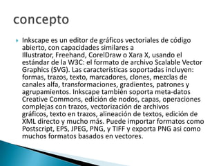 Inkscape es un editor de gráficos vectoriales de código abierto, con capacidades similares a Illustrator, Freehand, CorelDraw o Xara X, usando el estándar de la W3C: el formato de archivo Scalable Vector Graphics (SVG). Las características soportadas incluyen: formas, trazos, texto, marcadores, clones, mezclas de canales alfa, transformaciones, gradientes, patrones y agrupamientos. Inkscape también soporta meta-datos CreativeCommons, edición de nodos, capas, operaciones complejas con trazos, vectorización de archivos gráficos, texto en trazos, alineación de textos, edición de XML directo y mucho más. Puede importar formatos como Postscript, EPS, JPEG, PNG, y TIFF y exporta PNG asi como muchos formatos basados en vectores.concepto