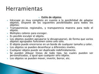 Estilo de objetosInkscape es muy completo en cuanto a la posibilidad de adaptar objetos. Dispone de las siguientes posibilidades para todos los objetos:Transparencias regionales, y transparencia maestra para todo el objeto.Múltiples colores para escoger.Es posible esculpir el objeto.Los objetos pueden agruparse (y desagruparse), de forma que varios objetos agrupados funcionen como uno solo.El objeto puede encerrarse en un borde de cualquier tamaño y color.Los objetos se pueden desenfocar a diferentes niveles.Cualquier objeto puede ser duplicado indefinidamente.Se pueden dibujar líneas de todo tipo, las cuales pueden ser personalizadas, a igual que cualquier otro objeto.Los objetos se pueden mover, invertir, borrar, etc.Herramientas