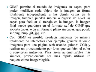GIMP permite el tratado de imágenes en capas, para poder modificar cada objeto de la imagen en forma totalmente independiente a las demás capas en la imagen, también pueden subirse o bajarse de nivel las capas para facilitar el trabajo en la imagen, la imagen final puede guardarse en el formato xcf de GIMP que soporta capas, o en un formato plano sin capas, que puede ser png, bmp, gif, jpg, etc.Con GIMP es posible producir imágenes de manera totalmente no interactiva (por ejemplo, generar al vuelo imágenes para una página web usando guiones CGI) y realizar un procesamiento por lotes que cambien el color o conviertan imágenes. Para tareas automatizables más simples, probablemente sea más rápido utilizar un paquete como ImageMagick.