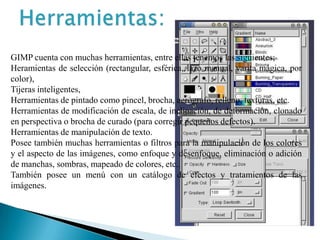 Herramientas:GIMP cuenta con muchas herramientas, entre ellas tenemos las siguientes;Heramientas de selección (rectangular, esférica, lazo manual, varita mágica, por color),Tijeras inteligentes,Herramientas de pintado como pincel, brocha, aerógrafo, relleno, texturas, etc.Herramientas de modificación de escala, de inclinación, de deformación, clonado en perspectiva o brocha de curado (para corregir pequeños defectos).Herramientas de manipulación de texto.Posee también muchas herramientas o filtros para la manipulación de los colores y el aspecto de las imágenes, como enfoque y desenfoque, eliminación o adición de manchas, sombras, mapeado de colores, etc..También posee un menú con un catálogo de efectos y tratamientos de las imágenes.