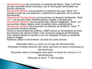 Herramienta Lupa (se encuentra a la derecha de Mover. Tecla “s.M”.Nos permite aumentar zonas concretas, con la Tecla guión del teclado nos permite disminuir) Herramienta Recorte (se encuentra a la derecha de Lupa. Tecla “s.C”. Trabaja a partir de una selección o realizando la selección con la misma herramienta) Herramienta Transformación (se encuentra a la derecha de Recorte. Tecla “s.T”. nos permite Rotar, Redimensionar, Cizallar y Perspectiva) Herramienta Simétrico (se encuentra bajo Tijeras inteligentes. Tecla “s.F”. nos permite reflejar objetos tanto horizontal como verticalmente) Herramienta de texto (se encuentra a la derecha de Simétrico. Tecla “T”. nos permite introducir textos) Como en otros programas gráficos, GIMP incluye su herramienta de texto que funciona de manera similar a las versiones antiguas de Photoshop.Una ventana donde se escribe y una vez aceptado el texto se renderiza sobre la imagen. Podemos utilizar la herramienta  de texto de cuatro formas: Pulsando sobre su icono en la Caja de Herramientas. Pulsando el botón derecho del ratón abrimos el menú contextual en Herramientas. Pulsando sobre el triangulo para abrir el menú en Lienzo e ir a Herramientas. Pulsando la tecla “T” del teclado. 