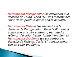 Herramienta Recoge color (se encuentra a la derecha de Texto. Tecla “O”. nos informa del color de un punto o puntos en la pantalla) Herramienta Relleno (se encuentra a la derecha de Recoge color. Tecla “s.B”. rellena zonas con un color continuo, permite los rellenos del color frente, fondo y gradiente.) Herramienta Gradiente (se encuentra a la derecha de Relleno. Tecla “L”. rellena zonas con un color gradiente)