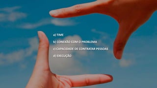 a) TIME 
b) CONEXÃO COM O PROBLEMA 
c) CAPACIDADE DE CONTRATAR PESSOAS 
d) EXECUÇÃO 
 