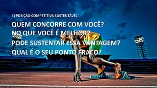 4) POSIÇÃO COMPETITIVA SUSTENTÁVEL 
QUEM CONCORRE COM VOCÊ? 
NO QUE VOCÊ É MELHOR? 
PODE SUSTENTAR ESSA VANTAGEM? 
QUAL É O SEU PONTO FRACO? 
 