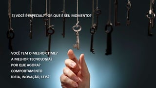 5) VOCÊ É ESPECIAL? POR QUE É SEU MOMENTO? 
VOCÊ TEM O MELHOR TIME? 
A MELHOR TECNOLOGIA? 
POR QUE AGORA? 
COMPORTAMENTO 
IDEIA, INOVAÇÃO, LEIS? 
 