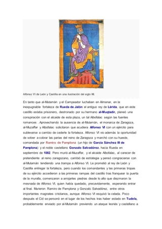 Alfonso VI de León y Castilla en una ilustración del siglo XII. 
En tanto que al-Mutamán y el Campeador luchaban en Almenar, en la 
inexpugnable fortaleza de Rueda de Jalón el antiguo rey de Lérida, que en este 
castillo estaba prisionero, destronado por su hermano al-Muqtadir, planeó una 
conspiración con el alcaide de esta plaza, un tal Albofalac según las fuentes 
romances . Aprovechando la ausencia de al-Mutamán, el monarca de Zaragoza, 
al-Muzaffar y Albofalac solicitaron que acudiera Alfonso VI con un ejército para 
sublevarse a cambio de cederle la fortaleza. Alfonso VI vio además la oportunidad 
de volver a cobrar las parias del reino de Zaragoza y marchó con su hueste, 
comandada por Ramiro de Pamplona (un hijo de García Sánchez III de 
Pamplona) y el noble castellano Gonzalo Salvadórez, hacia Rueda en 
septiembre de 1082. Pero murió al-Muzaffar, y el alcaide Albofalac, al carecer de 
pretendiente al reino zaragozano, cambió de estrategia y pensó congraciarse con 
al-Mutamán tendiendo una trampa a Alfonso VI. Le prometió al rey de León y 
Castilla entregar la fortaleza, pero cuando los comandantes y las primeras tropas 
de su ejército accedieron a las primeras rampas del castillo tras franquear la puerta 
de la muralla, comenzaron a arrojarles piedras desde lo alto que diezmaron la 
mesnada de Alfonso VI, quien había quedado, precavidamente, esperando entrar 
al final. Murieron Ramiro de Pamplona y Gonzalo Salvadórez, entre otros 
importantes magnates cristianos, aunque Alfonso VI esquivó la celada. Poco 
después el Cid se personó en el lugar de los hechos tras haber estado en Tudela, 
probablemente enviado por al-Mutamán previendo un ataque leonés y castellano a 
 