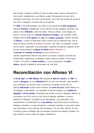 gran escala, y aseguró a Alfonso VI que no había tenido ninguna implicación en 
esta traición, explicaciones que Alfonso aceptó. Se especula con que tras la 
entrevista pudo haber una breve reconciliación, pero solo hay constancia de que el 
Cid volvió a Zaragoza al servicio del rey musulmán. 
En 1084 el Cid desempeñaba una misión en el sureste de la taifa zaragozana, 
atacando Morella, posiblemente con la intención de que Zaragoza obtuviera una 
salida al mar. Al-Mundir, señor de Lérida, Tortosa y Denia, vio en peligro sus 
tierras y recurrió esta vez a Sancho Ramírez de Aragón, que combatió contra 
Rodrigo Díaz el 14 de agosto de 1084 en la batalla de Morella, también llamada 
de Olocau —si bien en 2005 Boix Jovaní postuló que se desarrolló algo más al 
norte de Olocau del Rey, en Pobleta d'Alcolea .De nuevo el castellano se alzó 
con la victoria, capturando a los principales caballeros del ejército aragonés (entre 
los que se encontraban el obispo de Roda Ramón Dalmacio o 
el tenente del condado de Navarra Sancho Sánchez) a 
quienes seguramente liberaría tras cobrar su rescate. En alguno de estos dos 
recibimientos apoteósicos en Zaragoza podría haberse recibido al Cid al grito 
<<sīdī>> ('mi señor' en árabe andalusí, a su vez proveniente del árabe 
clásico sayyid), el apelativo romanceado de «mio Çid». 
Reconciliación con Alfonso VI 
El 25 de mayo de 1085 Alfonso VI conquista la taifa de Toledo y en 1086 el 
asedio a Zaragoza, ya con al-Musta'in II en el trono de esta taifa, quien también 
tuvo a Rodrigo a su servicio. Pero a comienzos de agosto de ese año un 
ejército almorávide avanzó hacia el interior del reino de León, donde Alfonso se 
vio obligado a interceptarlo, con resultado de derrota cristiana en la batalla de 
Sagrajas el 23 de octubre. Es posible que durante el cerco a Zaragoza Alfonso se 
reconciliara con el Cid, pero en todo caso el magnate castellano no estuvo 
presente en Sagrajas. La llegada de los almorávides, que observaban más 
estrictamente el cumplimiento de la ley islámica, hacía difícil para el rey taifa de 
Zaragoza mantener a un jefe del ejército y mesnada cristianos, lo que pudo causar 
que prescindiera de los servicios del Campeador. Por otro lado, Alfonso VI pudo 
condonar la pena a Rodrigo ante la necesidad que tenía de valiosos caudillos con 
que enfrentar el nuevo poder de origen norteafricano. 
 