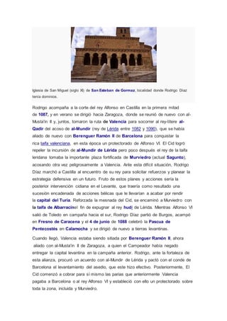 Iglesia de San Miguel (siglo XI) de San Esteban de Gormaz, localidad donde Rodrigo Díaz 
tenía dominios. 
Rodrigo acompaña a la corte del rey Alfonso en Castilla en la primera mitad 
de 1087, y en verano se dirigió hacia Zaragoza, donde se reunió de nuevo con al- 
Musta'in II y, juntos, tomaron la ruta de Valencia para socorrer al rey-títere al- 
Qadir del acoso de al-Mundir (rey de Lérida entre 1082 y 1090), que se había 
aliado de nuevo con Berenguer Ramón II de Barcelona para conquistar la 
rica taifa valenciana, en esta época un protectorado de Alfonso VI. El Cid logró 
repeler la incursión de al-Mundir de Lérida pero poco después el rey de la taifa 
leridana tomaba la importante plaza fortificada de Murviedro (actual Sagunto), 
acosando otra vez peligrosamente a Valencia. Ante esta difícil situación, Rodrigo 
Díaz marchó a Castilla al encuentro de su rey para solicitar refuerzos y planear la 
estrategia defensiva en un futuro. Fruto de estos planes y acciones sería la 
posterior intervención cidiana en el Levante, que traería como resultado una 
sucesión encadenada de acciones bélicas que le llevarían a acabar por rendir 
la capital del Turia. Reforzada la mesnada del Cid, se encaminó a Murviedro con 
la taifa de Albarracínel fin de expugnar al rey hudí de Lérida. Mientras Alfonso VI 
salió de Toledo en campaña hacia el sur, Rodrigo Díaz partió de Burgos, acampó 
en Fresno de Caracena y el 4 de junio de 1088 celebró la Pascua de 
Pentecostés en Calamocha y se dirigió de nuevo a tierras levantinas. 
Cuando llegó, Valencia estaba siendo sitiada por Berenguer Ramón II, ahora 
aliado con al-Musta'in II de Zaragoza, a quien el Campeador había negado 
entregar la capital levantina en la campaña anterior. Rodrigo, ante la fortaleza de 
esta alianza, procuró un acuerdo con al-Mundir de Lérida y pactó con el conde de 
Barcelona el levantamiento del asedio, que este hizo efectivo. Posteriormente, El 
Cid comenzó a cobrar para sí mismo las parias que anteriormente Valencia 
pagaba a Barcelona o al rey Alfonso VI y estableció con ello un protectorado sobre 
toda la zona, incluida y Murviedro. 
 