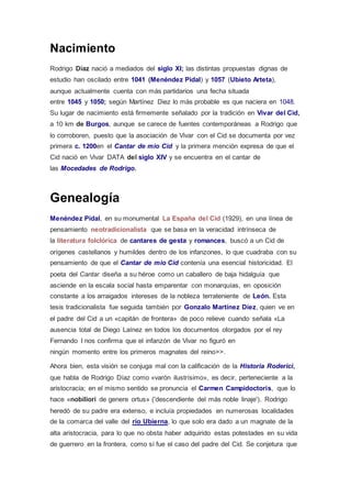 Nacimiento 
Rodrigo Díaz nació a mediados del siglo XI; las distintas propuestas dignas de 
estudio han oscilado entre 1041 (Menéndez Pidal) y 1057 (Ubieto Arteta), 
aunque actualmente cuenta con más partidarios una fecha situada 
entre 1045 y 1050; según Martínez Diez lo más probable es que naciera en 1048. 
Su lugar de nacimiento está firmemente señalado por la tradición en Vivar del Cid, 
a 10 km de Burgos, aunque se carece de fuentes contemporáneas a Rodrigo que 
lo corroboren, puesto que la asociación de Vivar con el Cid se documenta por vez 
primera c. 1200en el Cantar de mio Cid y la primera mención expresa de que el 
Cid nació en Vivar DATA del siglo XIV y se encuentra en el cantar de 
las Mocedades de Rodrigo. 
Genealogía 
Menéndez Pidal, en su monumental La España del Cid (1929), en una línea de 
pensamiento neotradicionalista que se basa en la veracidad intrínseca de 
la literatura folclórica de cantares de gesta y romances, buscó a un Cid de 
orígenes castellanos y humildes dentro de los infanzones, lo que cuadraba con su 
pensamiento de que el Cantar de mio Cid contenía una esencial historicidad. El 
poeta del Cantar diseña a su héroe como un caballero de baja hidalguía que 
asciende en la escala social hasta emparentar con monarquías, en oposición 
constante a los arraigados intereses de la nobleza terrateniente de León. Esta 
tesis tradicionalista fue seguida también por Gonzalo Martínez Diez, quien ve en 
el padre del Cid a un «capitán de frontera» de poco relieve cuando señala «La 
ausencia total de Diego Laínez en todos los documentos otorgados por el rey 
Fernando I nos confirma que el infanzón de Vivar no figuró en 
ningún momento entre los primeros magnates del reino>>. 
Ahora bien, esta visión se conjuga mal con la calificación de la Historia Roderici, 
que habla de Rodrigo Díaz como «varón ilustrísimo», es decir, perteneciente a la 
aristocracia; en el mismo sentido se pronuncia el Carmen Campidoctoris, que lo 
hace «nobiliori de genere ortus» ('descendiente del más noble linaje'). Rodrigo 
heredó de su padre era extenso, e incluía propiedades en numerosas localidades 
de la comarca del valle del río Ubierna, lo que solo era dado a un magnate de la 
alta aristocracia, para lo que no obsta haber adquirido estas potestades en su vida 
de guerrero en la frontera, como sí fue el caso del padre del Cid. Se conjetura que 
 