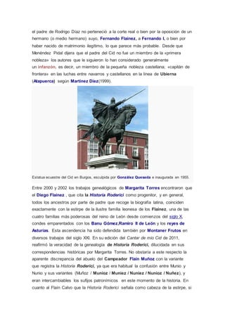el padre de Rodrigo Díaz no perteneció a la corte real o bien por la oposición de un 
hermano (o medio hermano) suyo, Fernando Flaínez, a Fernando I, o bien por 
haber nacido de matrimonio ilegítimo, lo que parece más probable. Desde que 
Menéndez Pidal dijera que el padre del Cid no fue un miembro de la «primera 
nobleza» los autores que le siguieron lo han considerado generalmente 
un infanzón, es decir, un miembro de la pequeña nobleza castellana; «capitán de 
frontera» en las luchas entre navarros y castellanos en la línea de Ubierna 
(Atapuerca) según Martínez Diez(1999). 
Estatua ecuestre del Cid en Burgos, esculpida por González Quesada e inaugurada en 1955. 
Entre 2000 y 2002 los trabajos genealógicos de Margarita Torres encontraron que 
el Diego Flaínez , que cita la Historia Roderici como progenitor, y en general, 
todos los ancestros por parte de padre que recoge la biografía latina, coinciden 
exactamente con la estirpe de la ilustre familia leonesa de los Flaínez, una de las 
cuatro familias más poderosas del reino de León desde comienzos del siglo X, 
condes emparentados con los Banu Gómez,Ramiro II de León y los reyes de 
Asturias. Esta ascendencia ha sido defendida también por Montaner Frutos en 
diversos trabajos del siglo XXI. En su edición del Cantar de mio Cid de 2011, 
reafirmó la veracidad de la genealogía de Historia Roderici, dilucidada en sus 
correspondencias históricas por Margarita Torres. No obstaría a este respecto la 
aparente discrepancia del abuelo del Campeador Flaín Muñoz con la variante 
que registra la Historia Roderici, ya que era habitual la confusión entre Munio y 
Nunio y sus variantes (Muñoz / Munioz / Muniez / Nuniez / Nunioz / Nuñez), y 
eran intercambiables los sufijos patronímicos en este momento de la historia. En 
cuanto al Flaín Calvo que la Historia Roderici señala como cabeza de la estirpe, si 
 