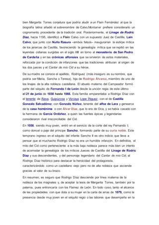 bien Margarita Torres conjetura que podría aludir a un Flaín Fernández al que la 
biografía latina añadió el sobrenombre de Calvo,Montaner prefiere considerarlo un 
cognomento procedente de la tradición oral. Posteriormente, el Linage de Rodric 
Díaz, hacia 1195, identificó a Flaín Calvo con un supuesto Juez de Castilla, Laín 
Calvo, que junto con Nuño Rasura –ambos falsos– inaugurarían la estirpe mítica 
de los jerarcas de Castilla, favoreciendo la genealogía mítica que se repitió en las 
leyendas cidianas surgidas en el siglo XIII en torno al monasterio de San Pedro 
de Cardeña y en las crónicas alfonsíes que se sirvieron de estos materiales, 
reforzada por la condición de infanzones que las tradiciones atribuían al origen de 
los dos jueces y el Cantar de mio Cid a su héroe. 
De su madre se conoce el apellido, Rodríguez (más inseguro es su nombre, que 
podría ser María, Sancha o Teresa), hija de Rodrigo Álvarez, miembro de uno de 
los linajes de la alta nobleza castellana. El abuelo materno del Campeador formó 
parte del séquito de Fernando I de León desde la unción regia de este último 
el 21 de junio de 1038 hasta 1066. Esta familia emparentaba a Rodrigo Díaz con 
el tenente de Álava, Guipúzcoa y Vizcaya Lope Íñiguez; con el de Castilla 
Gonzalo Salvadórez; con Gonzalo Núñez, tenente del alfoz de Lara y genearca 
de la casa homónima o con Álvar Díaz, que lo era de Oca, y se había casado con 
la hermana de García Ordóñez, a quien las fuentes épicas y legendarias 
consideraron rival irreconciliable del Cid. 
En 1058, siendo muy joven, entró en el servicio de la corte del rey Fernando I, 
como doncel o paje del príncipe Sancho, formando parte de su curia noble. Este 
temprano ingreso en el séquito del infante Sancho II es otro indicio que lleva a 
pensar que el muchacho Rodrigo Díaz no era un humilde infanzón. En definitiva, el 
mito del Cid como perteneciente a la más baja nobleza parece más bien un intento 
de acomodar la genealogía de los míticos Jueces de Castilla del Linage de Rodric 
Díaz y sus descendientes, y del personaje legendario del Cantar de mio Cid, al 
Rodrigo Díaz histórico para destacar la heroicidad del protagonista, 
caracterizándolo como un castellano viejo pero no de alta nobleza que asciende 
gracias al valor de su brazo. 
En resumen, es seguro que Rodrigo Díaz desciende por línea materna de la 
nobleza de los magnates y, de aceptar la tesis de Margarita Torres, también por la 
paterna, pues entroncaría con los Flaínez de León. En todo caso, tanto el alcance 
de las propiedades con que dota a su mujer en la carta de arras de 1079, como la 
presencia desde muy joven en el séquito regio o las labores que desempeña en la 
 