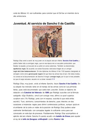 corte de Alfonso VI, son suficientes para concluir que el Cid fue un miembro de la 
alta aristocracia. 
Juventud. Al servicio de Sancho II de Castilla 
Rodrigo Díaz entró a servir de muy joven en el séquito del aún infante Sancho II de Castilla y 
podría haber sido su armígero regio, que en esa época era un escudero protocolario que 
llevaba la espada y el escudo de su señor en actos solemnes. También se denominaba 
spatharius regis. De acuerdo con estas funciones está esta imagen de un armiger 
regis del Liber testamentorum. En dos diplomas de Alfonso VI de 1103 aparece designado el 
armígero como arma gerens post regem ('el que lleva las armas tras el rey'). De todos modos, 
no consta en la documentación de Sancho II ningún armiger regis, por lo que lo más probable 
es que el cargo estuviera vacante en su breve reinado.31 32 
Rodrigo Díaz, muy joven, sirvió al infante Sancho, futuro Sancho II de Castilla. En 
su séquito fue instruido tanto en el manejo de las armas como en sus primeras 
letras, pues está documentado que sabía leer y escribir. Existe un diploma de 
dotación a la Catedral de Valencia de 1098 que Rodrigo suscribe con la fórmula 
autógrafa «Ego Ruderico, simul cum coniuge mea, afirmo oc quod superius 
scriptum est» ('Yo Rodrigo, junto con mi esposa, suscribo lo que está arriba 
escrito'). Tuvo, asimismo, conocimientos de derecho, pues intervino en dos 
ocasiones a instancias regias para dirimir contenciosos jurídicos, aunque quizá en 
el ambiente de la corte un noble de la posición de Rodrigo Díaz pudiera estar 
oralmente familiarizado con conceptos legales lo suficiente como para ser 
convocado en este tipo de procesos. Posiblemente Rodrigo Díaz acompañara al 
ejército del aún infante Sancho II cuando acudió a la batalla de Graus para ayudar 
al rey de la taifa de Zaragoza al-Muqtadir contra Ramiro I de 
 