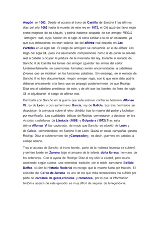 Aragón en 1063. Desde el acceso al trono de Castilla de Sancho II los últimos 
días del año 1065 hasta la muerte de este rey en 1072, el Cid gozó del favor regio 
como magnate de su séquito, y podría haberse ocupado de ser armiger REGIS 
'armígero real', cuya función en el siglo XI sería similar a la de un escudero, ya 
que sus atribuciones no eran todavía las del alférez real descrito en Las 
Partidas en el siglo XIII. El cargo de armígero se convertiría en el de alférez a lo 
largo del siglo XII, pues iría asumiendo competencias como la de portar la enseña 
real a caballo y ocupar la jefatura de la mesnada del rey. Durante el reinado de 
Sancho II de Castilla las tareas del armiger (guardar las armas del señor, 
fundamentalmente en ceremonias formales) serían encomendadas a caballeros 
jóvenes que se iniciaban en las funciones palatinas. Sin embargo, en el reinado de 
Sancho II no hay documentado ningún armiger regis, con lo que este dato podría 
deberse únicamente a la fama que se propagó posteriormente de que Rodrigo 
Díaz era el caballero predilecto de este, y de ahí que las fuentes de fines del siglo 
XII le adjudicaran el cargo de alférez real. 
Combatió con Sancho en la guerra que este sostuvo contra su hermano Alfonso 
VI, rey de León, y con su hermano García, rey de Galicia. Los tres hermanos se 
disputaban la primacía sobre el reino dividido tras la muerte del padre y luchaban 
por reunificarlo. Las cualidades bélicas de Rodrigo comenzaron a destacar en las 
victorias castellanas de Llantada (1068) y Golpejera (1072).Tras esta 
última Alfonso VI fue capturado, de modo que Sancho se adueñó de León y 
de Galicia, convirtiéndose en Sancho II de León. Quizá en estas campañas ganara 
Rodrigo Díaz el sobrenombre de «Campeador», es decir, guerrero en batallas a 
campo abierto. 
Tras el acceso de Sancho al trono leonés, parte de la nobleza leonesa se sublevó 
y se hizo fuerte en Zamora bajo el amparo de la infanta doña Urraca, hermana de 
los anteriores. Con la ayuda de Rodrigo Díaz el rey sitió la ciudad, pero murió 
asesinado según cuenta una extendida tradición por el noble zamorano Bellido 
Dolfos, si bien la Historia Roderici no recoge que la muerte fuera por traición. El 
episodio del Cerco de Zamora es uno de los que más recreaciones ha sufrido por 
parte de cantares de gesta,crónicas y romances, por lo que la información 
histórica acerca de este episodio es muy difícil de separar de la legendaria. 
 