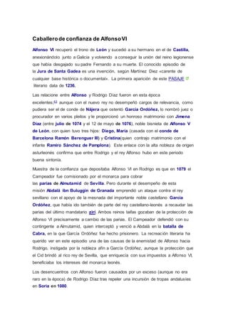 Caballero de confianza de Alfonso VI 
Alfonso VI recuperó el trono de León y sucedió a su hermano en el de Castilla, 
anexionándolo junto a Galicia y volviendo a conseguir la unión del reino legionense 
que había desgajado su padre Fernando a su muerte. El conocido episodio de 
la Jura de Santa Gadea es una invención, según Martínez Diez «carente de 
cualquier base histórica o documental». La primera aparición de este PASAJE 
literario data de 1236. 
Las relacione entre Alfonso y Rodrigo Díaz fueron en esta época 
excelentes;43 aunque con el nuevo rey no desempeñó cargos de relevancia, como 
pudiera ser el de conde de Nájera que ostentó García Ordóñez, lo nombró juez o 
procurador en varios pleitos y le proporcionó un honroso matrimonio con Jimena 
Díaz (entre julio de 1074 y el 12 de mayo de 1076), noble bisnieta de Alfonso V 
de León, con quien tuvo tres hijos: Diego, María (casada con el conde de 
Barcelona Ramón Berenguer III) y Cristina(quien contrajo matrimonio con el 
infante Ramiro Sánchez de Pamplona). Este enlace con la alta nobleza de origen 
asturleonés confirma que entre Rodrigo y el rey Alfonso hubo en este periodo 
buena sintonía. 
Muestra de la confianza que depositaba Alfonso VI en Rodrigo es que en 1079 el 
Campeador fue comisionado por el monarca para cobrar 
las parias de Almutamid de Sevilla. Pero durante el desempeño de esta 
misión Abdalá ibn Buluggin de Granada emprendió un ataque contra el rey 
sevillano con el apoyo de la mesnada del importante noble castellano García 
Ordóñez, que había ido también de parte del rey castellano-leonés a recaudar las 
parias del último mandatario zirí. Ambos reinos taifas gozaban de la protección de 
Alfonso VI precisamente a cambio de las parias. El Campeador defendió con su 
contingente a Almutamid, quien interceptó y venció a Abdalá en la batalla de 
Cabra, en la que García Ordóñez fue hecho prisionero. La recreación literaria ha 
querido ver en este episodio una de las causas de la enemistad de Alfonso hacia 
Rodrigo, instigada por la nobleza afín a García Ordóñez, aunque la protección que 
el Cid brindó al rico rey de Sevilla, que enriquecía con sus impuestos a Alfonso VI, 
beneficiaba los intereses del monarca leonés. 
Los desencuentros con Alfonso fueron causados por un exceso (aunque no era 
raro en la época) de Rodrigo Díaz tras repeler una incursión de tropas andalusíes 
en Soria en 1080. 
 