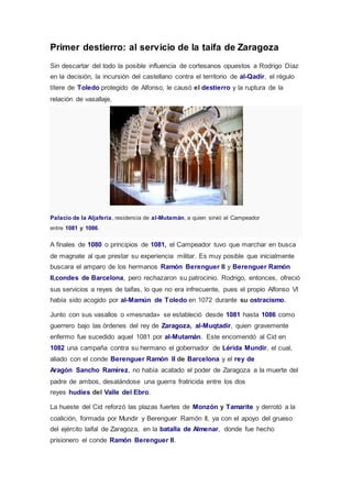 Primer destierro: al servicio de la taifa de Zaragoza 
Sin descartar del todo la posible influencia de cortesanos opuestos a Rodrigo Díaz 
en la decisión, la incursión del castellano contra el territorio de al-Qadir, el régulo 
títere de Toledo protegido de Alfonso, le causó el destierro y la ruptura de la 
relación de vasallaje. 
Palacio de la Aljafería, residencia de al-Mutamán, a quien sirvió el Campeador 
entre 1081 y 1086. 
A finales de 1080 o principios de 1081, el Campeador tuvo que marchar en busca 
de magnate al que prestar su experiencia militar. Es muy posible que inicialmente 
buscara el amparo de los hermanos Ramón Berenguer II y Berenguer Ramón 
II,condes de Barcelona, pero rechazaron su patrocinio. Rodrigo, entonces, ofreció 
sus servicios a reyes de taifas, lo que no era infrecuente, pues el propio Alfonso VI 
había sido acogido por al-Mamún de Toledo en 1072 durante su ostracismo. 
Junto con sus vasallos o «mesnada» se estableció desde 1081 hasta 1086 como 
guerrero bajo las órdenes del rey de Zaragoza, al-Muqtadir, quien gravemente 
enfermo fue sucedido aquel 1081 por al-Mutamán. Este encomendó al Cid en 
1082 una campaña contra su hermano el gobernador de Lérida Mundir, el cual, 
aliado con el conde Berenguer Ramón II de Barcelona y el rey de 
Aragón Sancho Ramírez, no había acatado el poder de Zaragoza a la muerte del 
padre de ambos, desatándose una guerra fratricida entre los dos 
reyes hudíes del Valle del Ebro. 
La hueste del Cid reforzó las plazas fuertes de Monzón y Tamarite y derrotó a la 
coalición, formada por Mundir y Berenguer Ramón II, ya con el apoyo del grueso 
del ejército taifal de Zaragoza, en la batalla de Almenar, donde fue hecho 
prisionero el conde Ramón Berenguer II. 
 