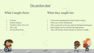 The perfect deal
What I taught them: What they taught me:
• Colours
• School objects
• Numbers from 10 to 20
• Have got
• Giving directions
• Classroom management needs improvement
• More use of the whiteboard
• They need active lessons and not boring monologues.
• Knowledge can be reached through games.
• Take off teacher mask and put on person’s mask.
 