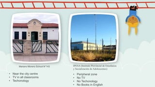 Mariano Moreno School N°143 IPESA (Instituto Provincial de Enseñanza
y Socialización de Adolescentes)
.
• Near the city centre
• TV in all classrooms
• Techonology
• Peripheral zone
• No TV
• No Techonology
• No Books in English
 