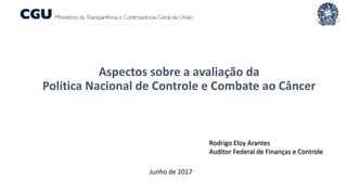 Aspectos sobre a avaliação da
Política Nacional de Controle e Combate ao Câncer
Rodrigo Eloy Arantes
Auditor Federal de Finanças e Controle
Junho de 2017
 
