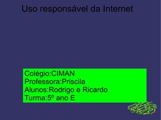 Uso responsável da Internet
Colégio:CIMAN
Professora:Priscila
Alunos:Rodrigo e Ricardo
Turma:5º ano E
 