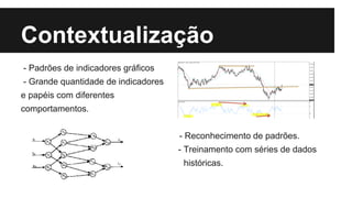 Contextualização
- Padrões de indicadores gráficos
- Grande quantidade de indicadores
e papéis com diferentes
comportamentos.
- Reconhecimento de padrões.
- Treinamento com séries de dados
históricas.
 