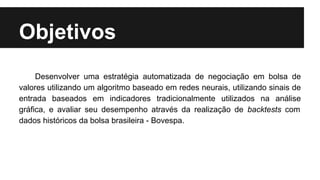 Objetivos
Desenvolver uma estratégia automatizada de negociação em bolsa de
valores utilizando um algoritmo baseado em redes neurais, utilizando sinais de
entrada baseados em indicadores tradicionalmente utilizados na análise
gráfica, e avaliar seu desempenho através da realização de backtests com
dados históricos da bolsa brasileira - Bovespa.
 