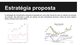 Estratégia proposta
A estrategia de investimento proposta é baseada em uma rede neural em que os valores da camada
de entrada, são derivados a partir de valores de dois indicadores técnicos, Indice de força relativa
(RSI) e Money Flow Index (MFI).
 