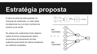 Estratégia proposta
O valor de saída da rede proposta, foi
chamado de coeficiente, e o valor deste
irá determinar se é um bom momento de
compra ou de venda.
Os valores dos coeficientes foram determi-
nados de forma computacional, dentro
do processo de treinamento da rede
avaliando quais faixas de valores resultavam
em melhores resultados.
 