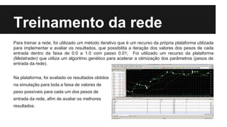 Treinamento da rede
Para treinar a rede, foi utilizado um método iterativo que é um recurso da própria plataforma utilizada
para implementar e avaliar os resultados, que possibilita a iteração dos valores dos pesos de cada
entrada dentro da faixa de 0.0 a 1.0 com passo 0.01; Foi utilizado um recurso da plataforma
(Metatrader) que utiliza um algoritmo genético para acelerar a otimização dos parâmetros (pesos de
entrada da rede).
Na plataforma, foi avaliado os resultados obtidos
na simulação para toda a faixa de valores de
peso possíveis para cada um dos pesos de
entrada da rede, afim de avaliar os melhores
resultados.
 