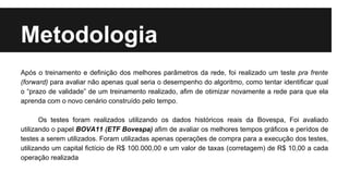 Metodologia
Após o treinamento e definição dos melhores parâmetros da rede, foi realizado um teste pra frente
(forward) para avaliar não apenas qual seria o desempenho do algoritmo, como tentar identificar qual
o “prazo de validade” de um treinamento realizado, afim de otimizar novamente a rede para que ela
aprenda com o novo cenário construído pelo tempo.
Os testes foram realizados utilizando os dados históricos reais da Bovespa, Foi avaliado
utilizando o papel BOVA11 (ETF Bovespa) afim de avaliar os melhores tempos gráficos e perídos de
testes a serem utilizados. Foram utilizadas apenas operações de compra para a execução dos testes,
utilizando um capital fictício de R$ 100.000,00 e um valor de taxas (corretagem) de R$ 10,00 a cada
operação realizada
 