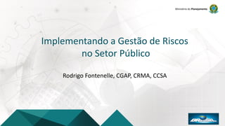 Ministério do Planejamento
Implementando a Gestão de Riscos
no Setor Público
Rodrigo Fontenelle, CGAP, CRMA, CCSA
 