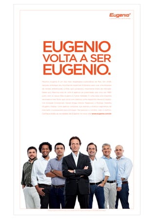 A diferença é que a gente entrega.
Rodrigo Gadelha, Agostinho Moura, Carlos Valladão, Mauricio Eugenio, Bob Eugenio, Cid Andrade, Daniel Braga.
EugEnio
voltaasEr
EugEnio.
Conheça todas as novidades da Eugenio no novo site www.eugenio.com.br
Mauricio Eugenio é um dos mais respeitados publicitários do País. Em 2008,
resolveu empregar seu reconhecido expertise imobiliário para criar uma empresa
de vendas diferenciada, a Elite, que conquistou importante share de mercado.
Neste ano, Mauricio está de volta à agência de publicidade que criou em 1989,
junto com os sócios Bob Eugenio e Carlos Valladão. E volta para uma empresa
renovada e mais forte, que conta com talentos como Agostinho Moura (Criação),
Cid Andrade (Comercial), Daniel Braga (Novos Negócios) e Rodrigo Gadelha
(Eugenio Digital). Uma agência completa, que atende a diversos segmentos de
mercado, e preparada para entregar não apenas o correto, mas o melhor.
 