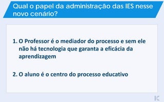 1. O Professor é o mediador do processo e sem ele
não há tecnologia que garanta a eficácia da
aprendizagem
2. O aluno é o centro do processo educativo
Qual o papel da administração das IES nesse
novo cenário?
 