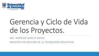 Gerencia y Ciclo de Vida
de los Proyectos.
ING. RODRIGO GARCIA HOYOS
MAESTRÍA EN GESTIÓN DE LA TECNOLOGÍA EDUCATIVA
 