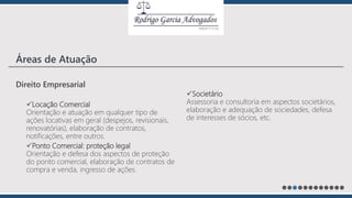 Direito Empresarial
Locação Comercial
Orientação e atuação em qualquer tipo de
ações locativas em geral (despejos, revisionais,
renovatórias), elaboração de contratos,
notificações, entre outros.
Ponto Comercial: proteção legal
Orientação e defesa dos aspectos de proteção
do ponto comercial, elaboração de contratos de
compra e venda, ingresso de ações.
Societário
Assessoria e consultoria em aspectos societários,
elaboração e adequação de sociedades, defesa
de interesses de sócios, etc.
Áreas de Atuação
 