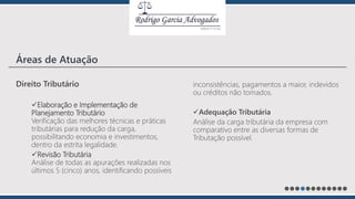 Direito Tributário
Elaboração e Implementação de
Planejamento Tributário
Verificação das melhores técnicas e práticas
tributárias para redução da carga,
possibilitando economia e investimentos,
dentro da estrita legalidade.
Revisão Tributária
Análise de todas as apurações realizadas nos
últimos 5 (cinco) anos, identificando possíveis
inconsistências, pagamentos a maior, indevidos
ou créditos não tomados.
Adequação Tributária
Análise da carga tributária da empresa com
comparativo entre as diversas formas de
Tributação possível.
Áreas de Atuação
 